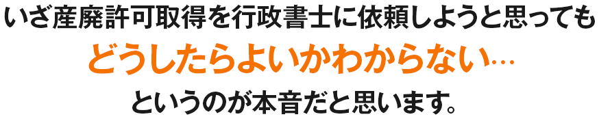 いざ産廃許可取得を行政書士に依頼しようと思っても、どうしたらよいかわからない・・・。というのが本音だと思います。