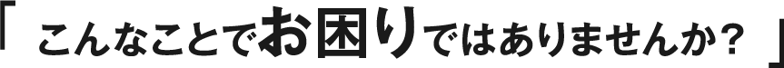 こんなことでお困りではありませんか?